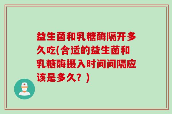 益生菌和乳糖酶隔开多久吃(合适的益生菌和乳糖酶摄入时间间隔应该是多久？)