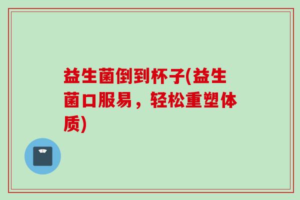 益生菌倒到杯子(益生菌口服易，轻松重塑体质)