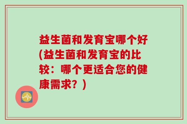 益生菌和发育宝哪个好(益生菌和发育宝的比较：哪个更适合您的健康需求？)