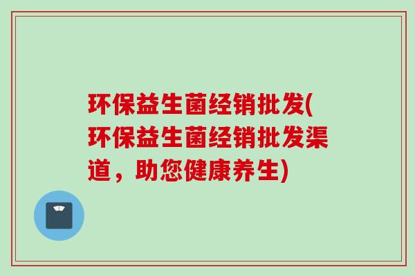 环保益生菌经销批发(环保益生菌经销批发渠道，助您健康养生)