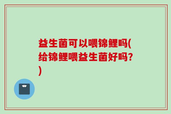 益生菌可以喂锦鲤吗(给锦鲤喂益生菌好吗?) 益生菌可以喂锦鲤吗(给锦鲤喂益生菌好吗?)