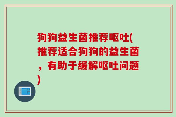 狗狗益生菌推荐呕吐(推荐适合狗狗的益生菌，有助于缓解呕吐问题)