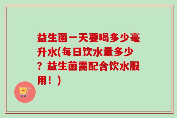 益生菌一天要喝多少毫升水(每日饮水量多少?益生菌需配合饮水服用!) 益生菌一天要喝多少毫升水(每日饮水量多少?益生菌需配合饮水服用!)