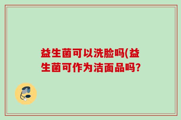 益生菌可以洗脸吗(益生菌可作为洁面品吗? 益生菌可以洗脸吗(益生菌可作为洁面品吗?
