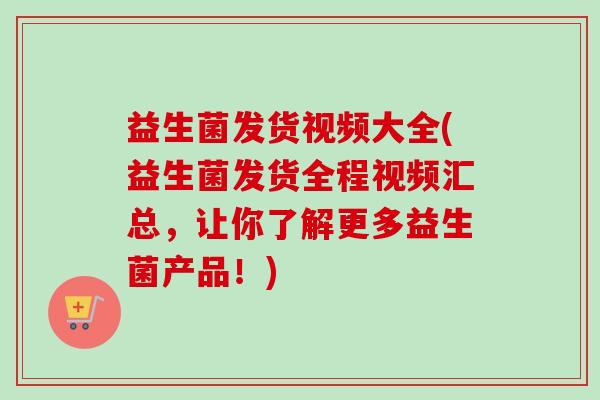 益生菌发货视频大全(益生菌发货全程视频汇总,让你了解更多益生菌产品!) 益生菌发货视频大全(益生菌发货全程视频汇总,让你了解更多益生菌产品!)