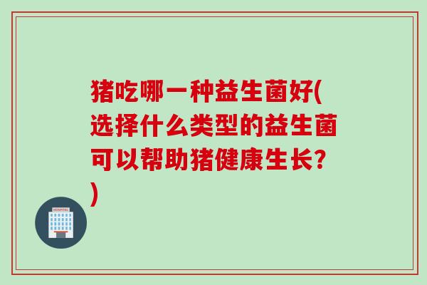 猪吃哪一种益生菌好(选择什么类型的益生菌可以帮助猪健康生长?) 猪吃哪一种益生菌好(选择什么类型的益生菌可以帮助猪健康生长?)