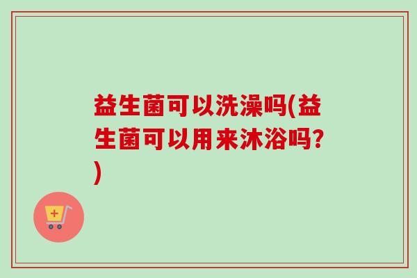 益生菌可以洗澡吗(益生菌可以用来沐浴吗?) 益生菌可以洗澡吗(益生菌可以用来沐浴吗?)
