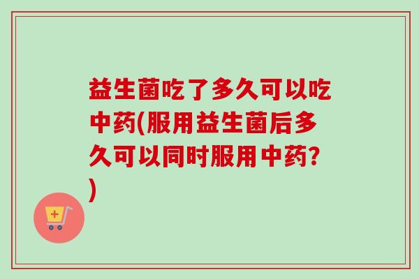 益生菌吃了多久可以吃(服用益生菌后多久可以同时服用？)