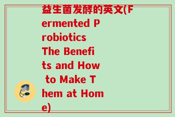 益生菌发酵的英文(Fermented Probiotics The Benefits and How to Make Them at Home) 益生菌发酵的英文(Fermented Probiotics The Benefits and How to Make Them at Home)