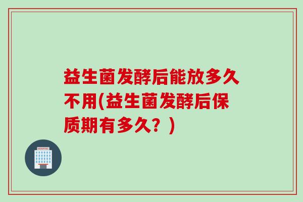 益生菌发酵后能放多久不用(益生菌发酵后保质期有多久？)