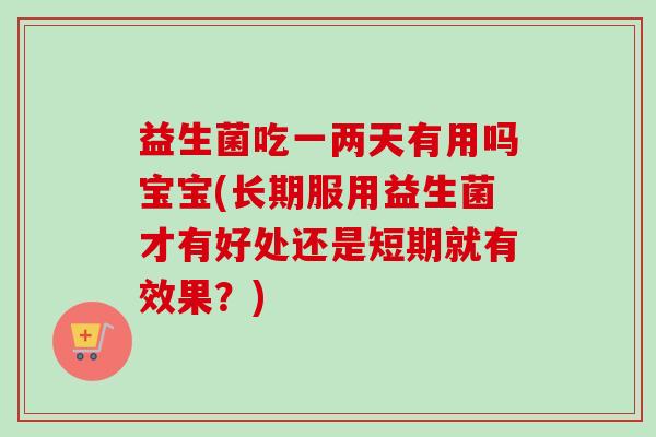 益生菌吃一两天有用吗宝宝(长期服用益生菌才有好处还是短期就有效果?) 益生菌吃一两天有用吗宝宝(长期服用益生菌才有好处还是短期就有效果?)