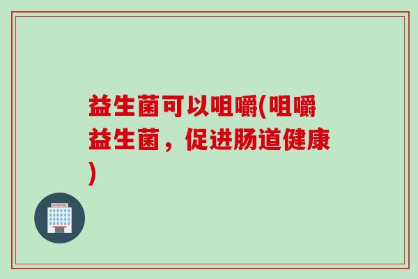 益生菌可以咀嚼(咀嚼益生菌,促进肠道健康) 益生菌可以咀嚼(咀嚼益生菌,促进肠道健康)