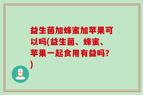 益生菌加蜂蜜加苹果可以吗(益生菌、蜂蜜、苹果一起食用有益吗？)
