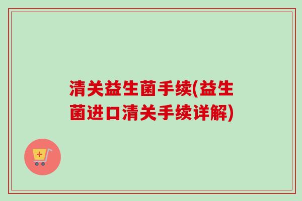 清关益生菌手续(益生菌进口清关手续详解) 清关益生菌手续(益生菌进口清关手续详解)