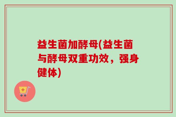 益生菌加酵母(益生菌与酵母双重功效,强身健体) 益生菌加酵母(益生菌与酵母双重功效,强身健体)