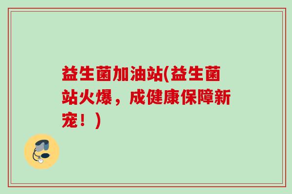 益生菌加油站(益生菌站火爆，成健康保障新宠！)