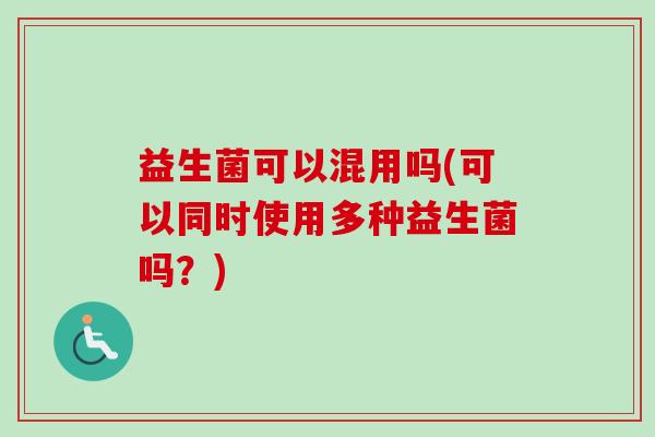 益生菌可以混用吗(可以同时使用多种益生菌吗?) 益生菌可以混用吗(可以同时使用多种益生菌吗?)