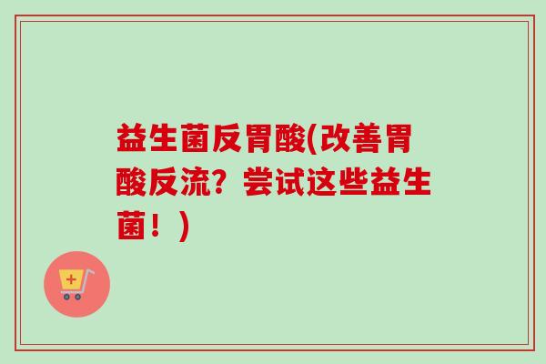 益生菌反胃酸(改善胃酸反流?尝试这些益生菌!) 益生菌反胃酸(改善胃酸反流?尝试这些益生菌!)
