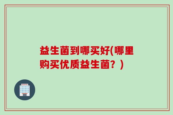 益生菌到哪买好(哪里购买优质益生菌?) 益生菌到哪买好(哪里购买优质益生菌?)