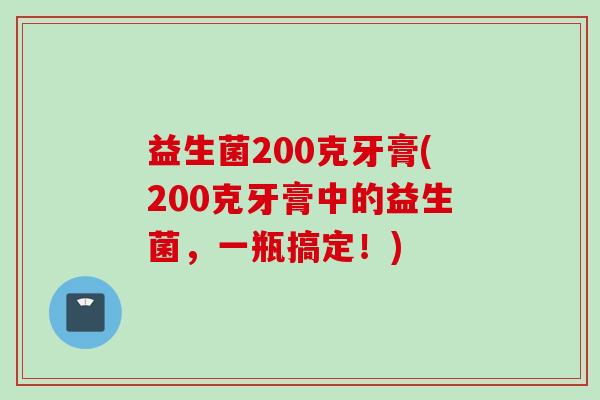 益生菌200克牙膏(200克牙膏中的益生菌,一瓶搞定!) 益生菌200克牙膏(200克牙膏中的益生菌,一瓶搞定!)