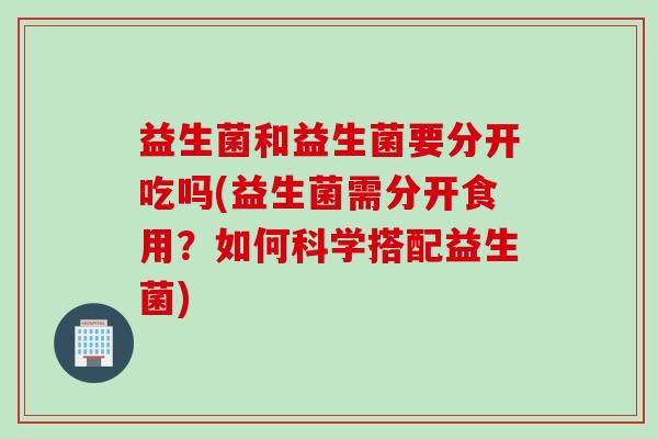 益生菌和益生菌要分开吃吗(益生菌需分开食用？如何科学搭配益生菌)
