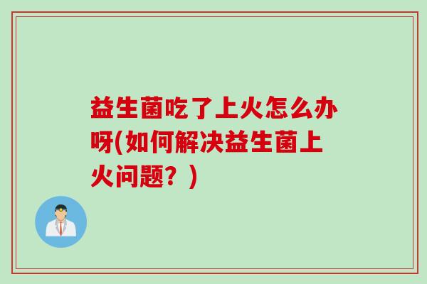 益生菌吃了上火怎么办呀(如何解决益生菌上火问题？)