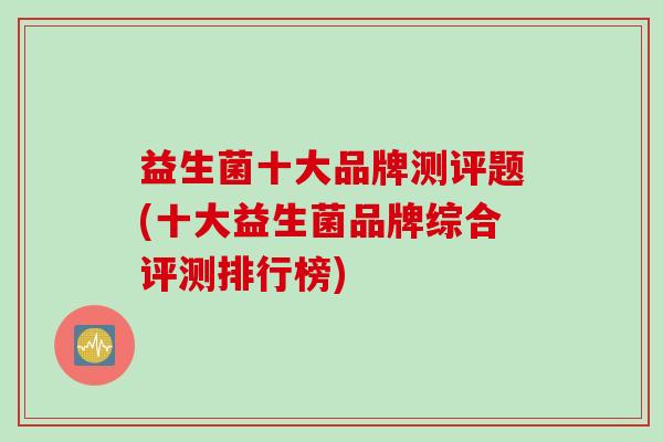 益生菌十大品牌测评题(十大益生菌品牌综合评测排行榜) 益生菌十大品牌测评题(十大益生菌品牌综合评测排行榜)