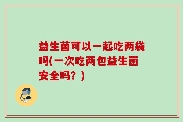益生菌可以一起吃两袋吗(一次吃两包益生菌安全吗？)