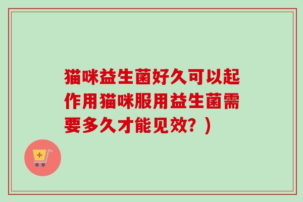 猫咪益生菌好久可以起作用猫咪服用益生菌需要多久才能见效?) 猫咪益生菌好久可以起作用猫咪服用益生菌需要多久才能见效?)