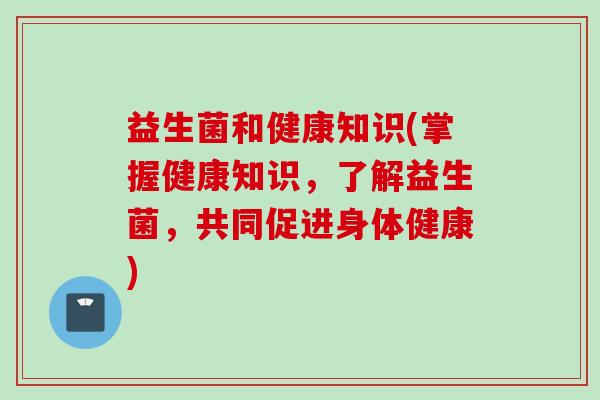 益生菌和健康知识(掌握健康知识，了解益生菌，共同促进身体健康)