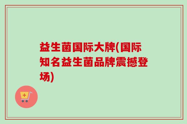 益生菌国际大牌(国际知名益生菌品牌震撼登场)