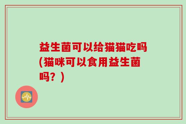 益生菌可以给猫猫吃吗(猫咪可以食用益生菌吗?) 益生菌可以给猫猫吃吗(猫咪可以食用益生菌吗?)