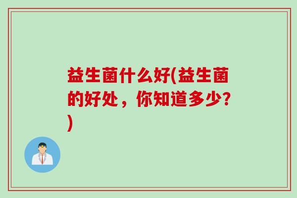 益生菌什么好(益生菌的好处,你知道多少?) 益生菌什么好(益生菌的好处,你知道多少?)