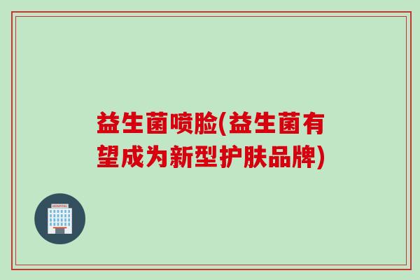 益生菌喷脸(益生菌有望成为新型护肤品牌) 益生菌喷脸(益生菌有望成为新型护肤品牌)