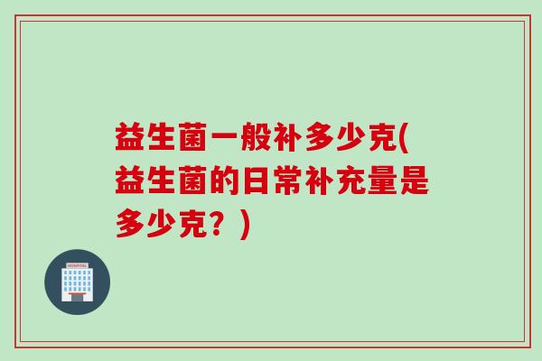 益生菌一般补多少克(益生菌的日常补充量是多少克?) 益生菌一般补多少克(益生菌的日常补充量是多少克?)