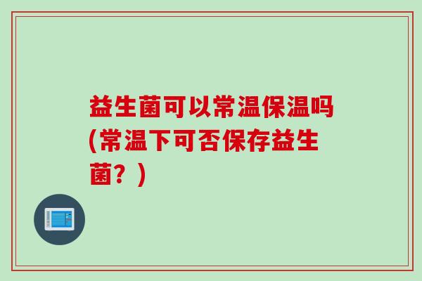 益生菌可以常温保温吗(常温下可否保存益生菌?) 益生菌可以常温保温吗(常温下可否保存益生菌?)