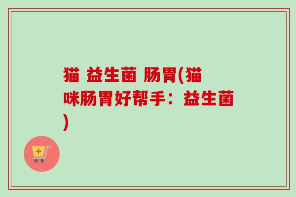 猫 益生菌 肠胃(猫咪肠胃好帮手:益生菌) 猫 益生菌 肠胃(猫咪肠胃好帮手:益生菌)