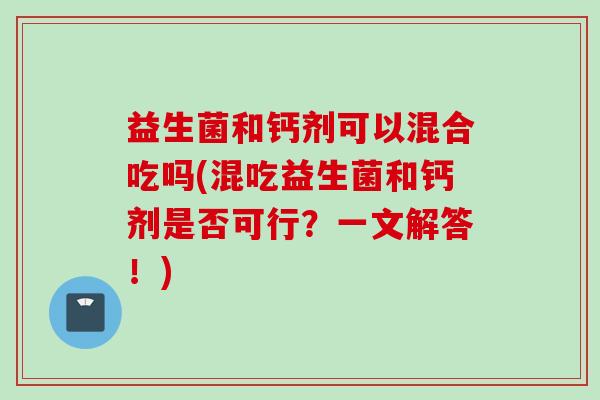 益生菌和钙剂可以混合吃吗(混吃益生菌和钙剂是否可行?一文解答!) 益生菌和钙剂可以混合吃吗(混吃益生菌和钙剂是否可行?一文解答!)