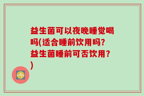 益生菌可以夜晚睡觉喝吗(适合睡前饮用吗?益生菌睡前可否饮用?) 益生菌可以夜晚睡觉喝吗(适合睡前饮用吗?益生菌睡前可否饮用?)