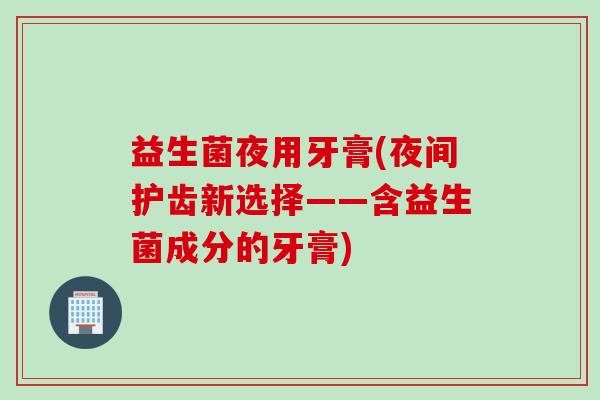 益生菌夜用牙膏(夜间护齿新选择——含益生菌成分的牙膏)