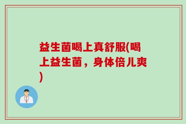 益生菌喝上真舒服(喝上益生菌,身体倍儿爽) 益生菌喝上真舒服(喝上益生菌,身体倍儿爽)