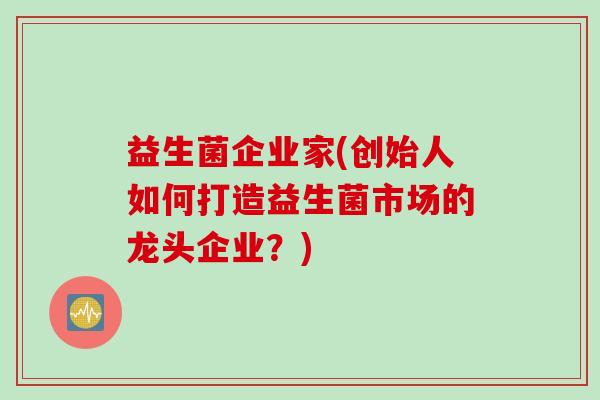 益生菌企业家(创始人如何打造益生菌市场的龙头企业?) 益生菌企业家(创始人如何打造益生菌市场的龙头企业?)