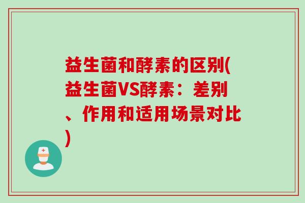 益生菌和酵素的区别(益生菌VS酵素：差别、作用和适用场景对比)