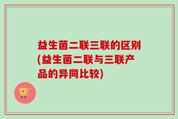 益生菌二联三联的区别(益生菌二联与三联产品的异同比较) 益生菌二联三联的区别(益生菌二联与三联产品的异同比较)
