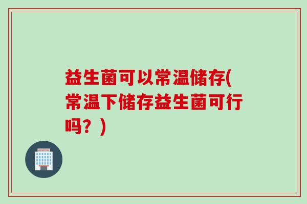 益生菌可以常温储存(常温下储存益生菌可行吗?) 益生菌可以常温储存(常温下储存益生菌可行吗?)