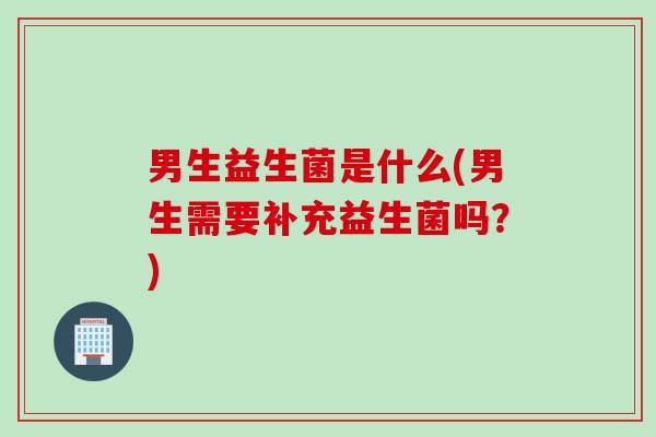 男生益生菌是什么(男生需要补充益生菌吗？)