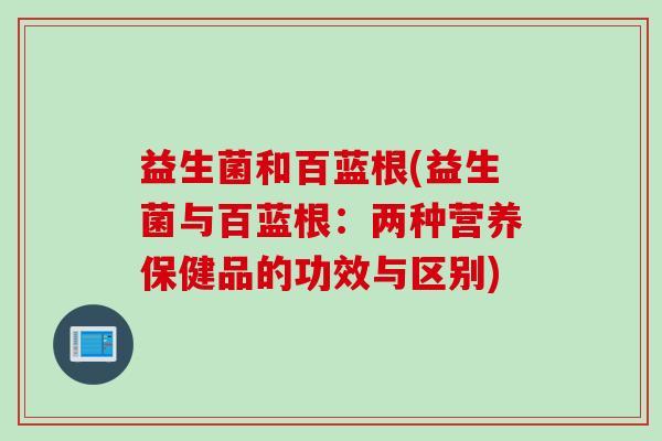 益生菌和百蓝根(益生菌与百蓝根:两种营养保健品的功效与区别) 益生菌和百蓝根(益生菌与百蓝根:两种营养保健品的功效与区别)