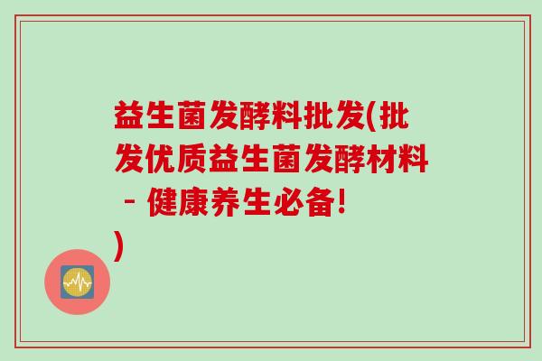 益生菌发酵料批发(批发优质益生菌发酵材料 - 健康养生必备!)