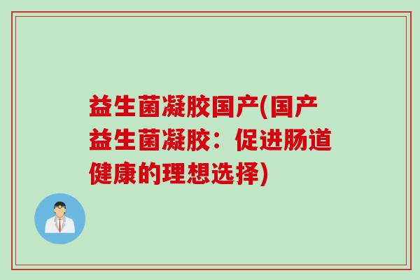 益生菌凝胶国产(国产益生菌凝胶:促进肠道健康的理想选择) 益生菌凝胶国产(国产益生菌凝胶:促进肠道健康的理想选择)