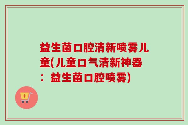 益生菌口腔清新喷雾儿童(儿童口气清新神器:益生菌口腔喷雾) 益生菌口腔清新喷雾儿童(儿童口气清新神器:益生菌口腔喷雾)